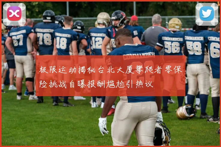 极限运动揭秘台北大厦攀爬者零保险挑战自曝报酬尴尬引热议