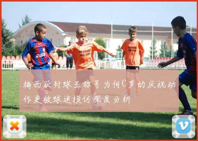 梅西获封球王称号为何C罗的庆祝动作更被球迷模仿深度分析