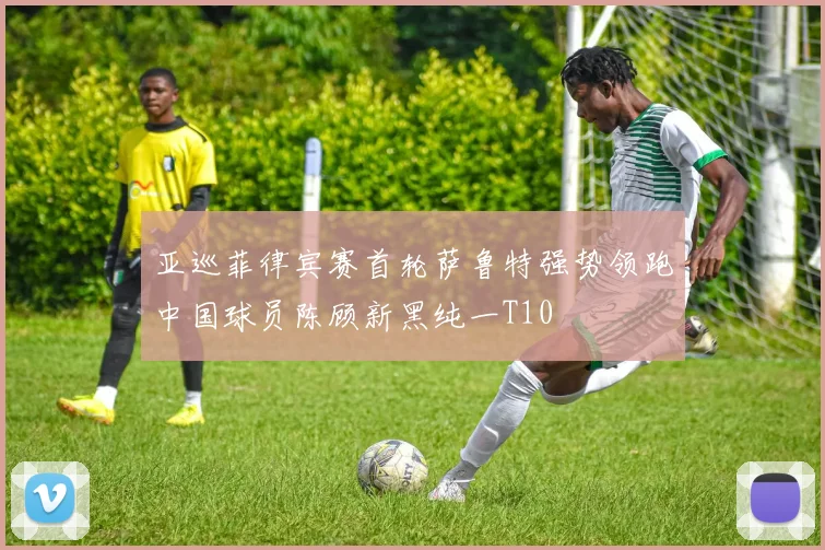 亚巡菲律宾赛首轮萨鲁特强势领跑中国球员陈顾新黑纯一T10