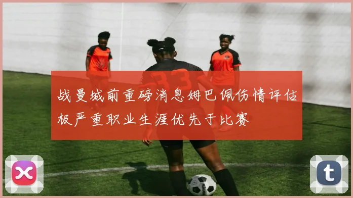 战曼城前重磅消息姆巴佩伤情评估极严重职业生涯优先于比赛