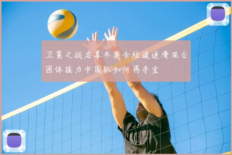 卫冕之战启幕冬奥会短道速滑混合团体接力中国队如何再夺金