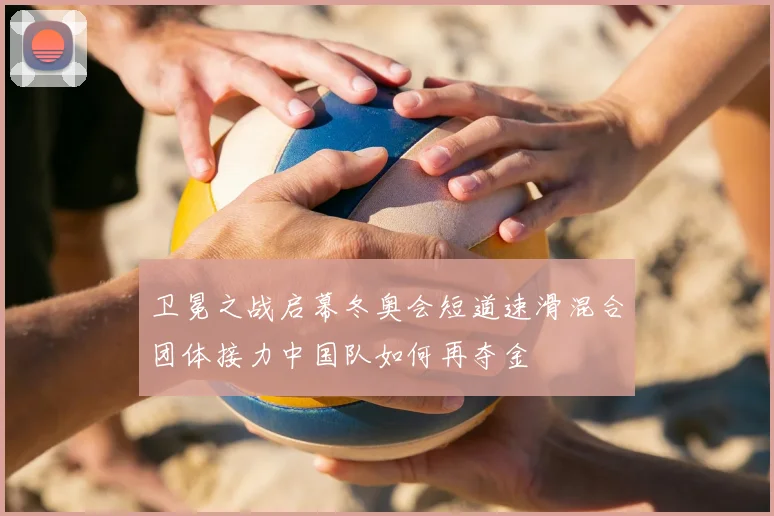 卫冕之战启幕冬奥会短道速滑混合团体接力中国队如何再夺金