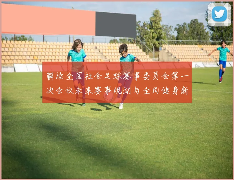 解读全国社会足球赛事委员会第一次会议未来赛事规划与全民健身新动向