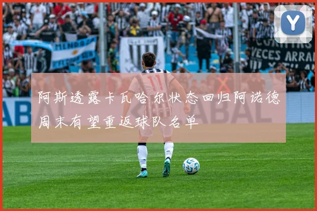 阿斯透露卡瓦哈尔状态回归阿诺德周末有望重返球队名单