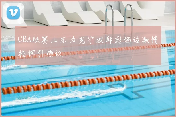 CBA联赛山东力克宁波邱彪场边激情指挥引热议